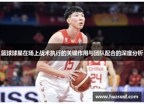 篮球球星在场上战术执行的关键作用与团队配合的深度分析