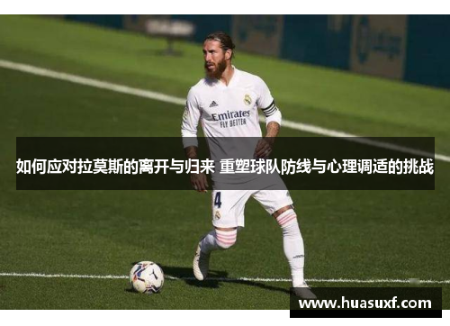 如何应对拉莫斯的离开与归来 重塑球队防线与心理调适的挑战