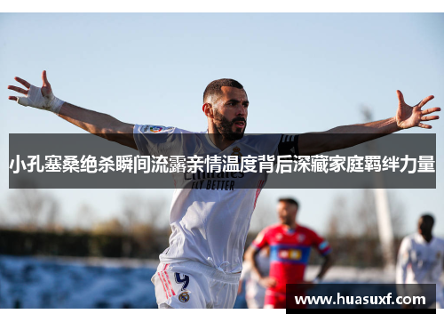 小孔塞桑绝杀瞬间流露亲情温度背后深藏家庭羁绊力量